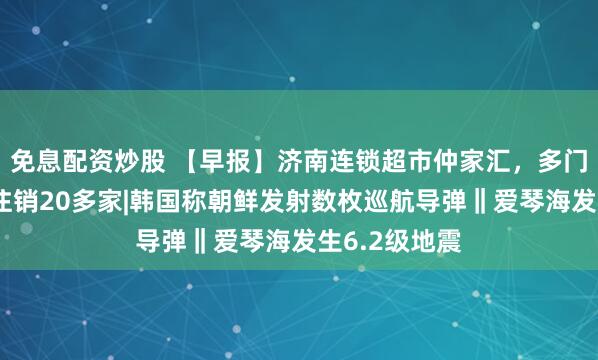 免息配资炒股 【早报】济南连锁超市仲家汇，多门店关闭，已注销20多家|韩国称朝鲜发射数枚巡航导弹‖爱琴海发生6.2级地震
