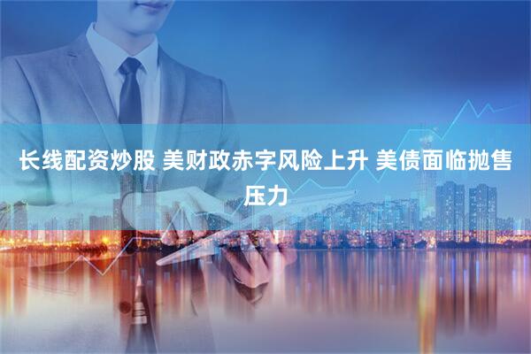 长线配资炒股 美财政赤字风险上升 美债面临抛售压力