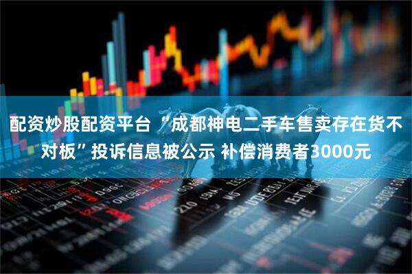 配资炒股配资平台 “成都神电二手车售卖存在货不对板”投诉信息被公示 补偿消费者3000元
