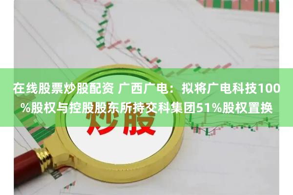 在线股票炒股配资 广西广电：拟将广电科技100%股权与控股股东所持交科集团51%股权置换