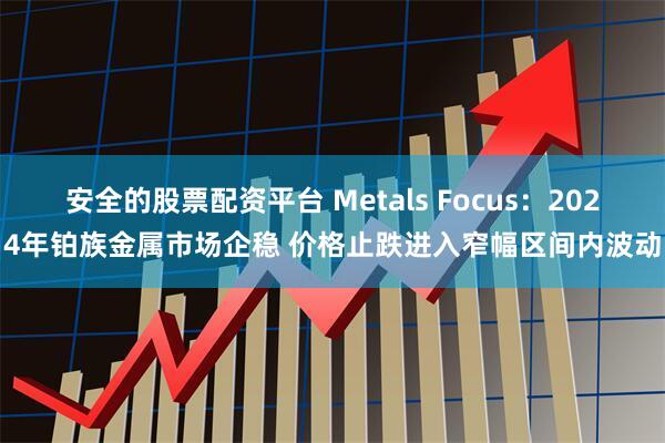 安全的股票配资平台 Metals Focus：2024年铂族金属市场企稳 价格止跌进入窄幅区间内波动