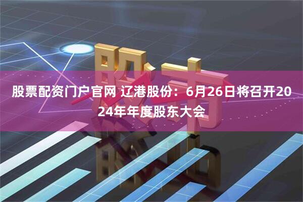 股票配资门户官网 辽港股份：6月26日将召开2024年年度股东大会