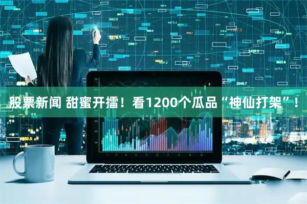 股票新闻 甜蜜开擂！看1200个瓜品“神仙打架”！
