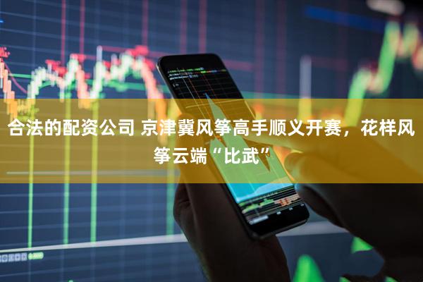 合法的配资公司 京津冀风筝高手顺义开赛，花样风筝云端“比武”