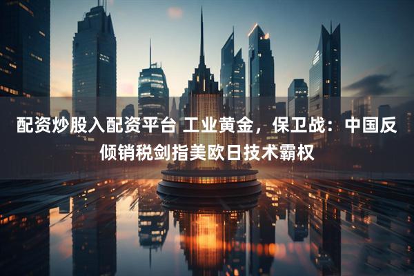 配资炒股入配资平台 工业黄金，保卫战：中国反倾销税剑指美欧日技术霸权