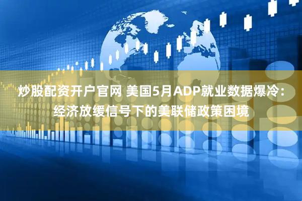 炒股配资开户官网 美国5月ADP就业数据爆冷：经济放缓信号下的美联储政策困境