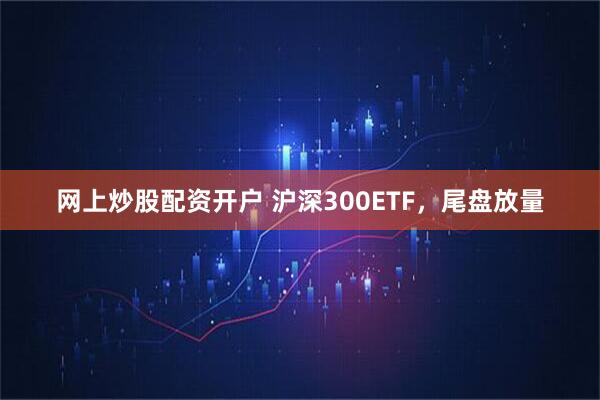 网上炒股配资开户 沪深300ETF，尾盘放量
