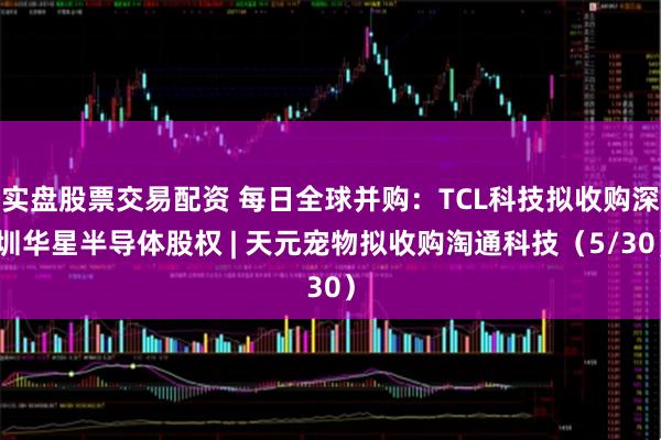 实盘股票交易配资 每日全球并购：TCL科技拟收购深圳华星半导体股权 | 天元宠物拟收购淘通科技（5/30）
