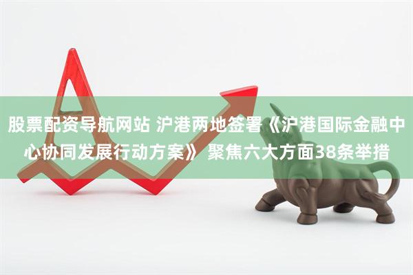 股票配资导航网站 沪港两地签署《沪港国际金融中心协同发展行动方案》 聚焦六大方面38条举措