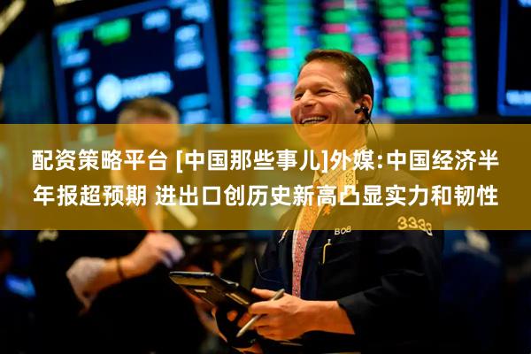 配资策略平台 [中国那些事儿]外媒:中国经济半年报超预期 进出口创历史新高凸显实力和韧性