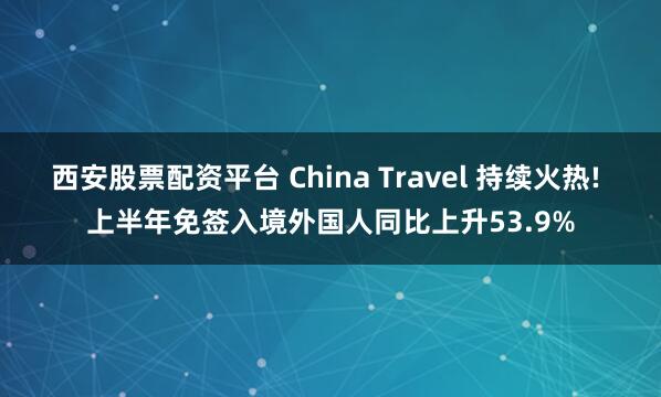 西安股票配资平台 China Travel 持续火热! 上半年免签入境外国人同比上升53.9%