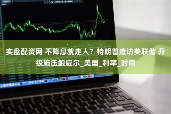 实盘配资网 不降息就走人？特朗普造访美联储 升级施压鲍威尔_美国_利率_时间