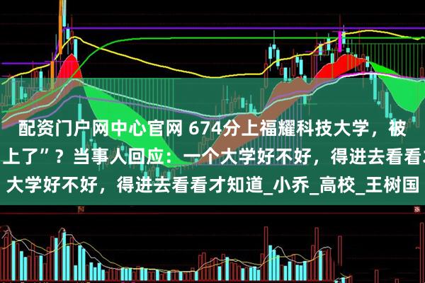 配资门户网中心官网 674分上福耀科技大学，被指“脑子进水”“高中白上了”？当事人回应：一个大学好不好，得进去看看才知道_小乔_高校_王树国