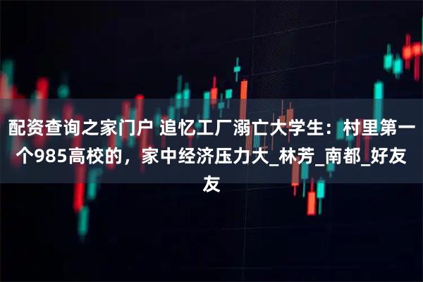 配资查询之家门户 追忆工厂溺亡大学生：村里第一个985高校的，家中经济压力大_林芳_南都_好友