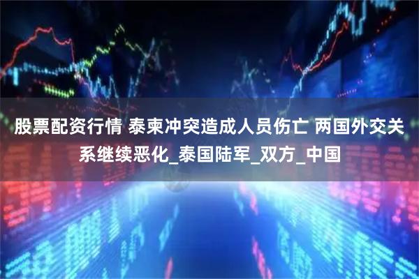 股票配资行情 泰柬冲突造成人员伤亡 两国外交关系继续恶化_泰国陆军_双方_中国