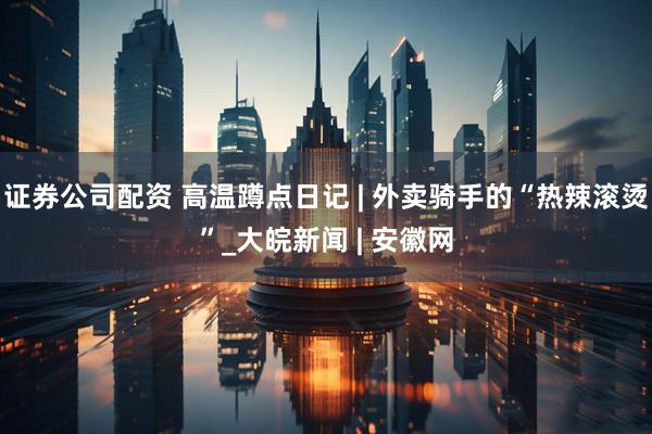 证券公司配资 高温蹲点日记 | 外卖骑手的“热辣滚烫”_大皖新闻 | 安徽网