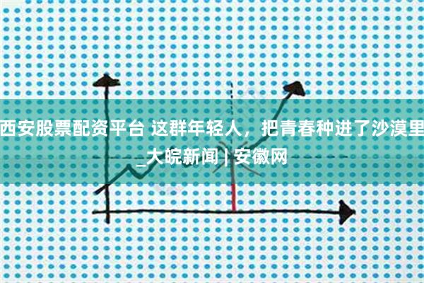 西安股票配资平台 这群年轻人，把青春种进了沙漠里_大皖新闻 | 安徽网