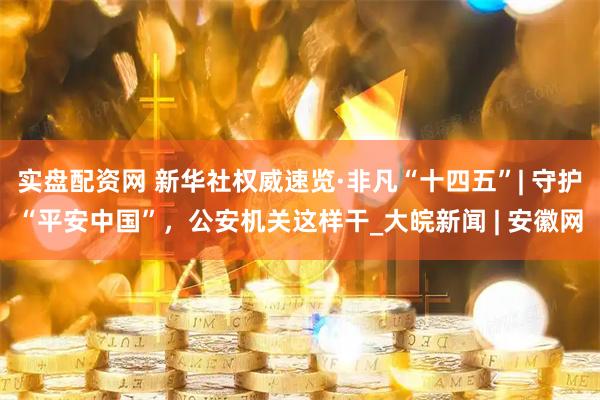 实盘配资网 新华社权威速览·非凡“十四五”| 守护“平安中国”，公安机关这样干_大皖新闻 | 安徽网